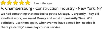 A. Chambersburg - Construction Industry - New York, NY We had something that needed to get to Chicago, IL urgently. They did excellent work, we saved Money and most importantly Time. Will definitely  use them again, whenever we have a need for “needed it there yesterday” same-day courier service.  9 months ago
