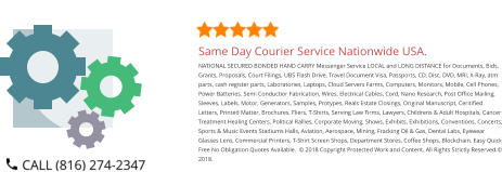 Same Day Courier Service Nationwide USA. NATIONAL SECURED BONDED HAND CARRY Messenger Service LOCAL and LONG DISTANCE for Documents, Bids, Grants, Proposals, Court Filings, UBS Flash Drive, Travel Document Visa, Passports, CD, Disc, DVD, MRI, X-Ray, atm parts, cash register parts, Laboratories, Laptops, Cloud Servers Farms, Computers, Monitors, Mobile, Cell Phones, Power Batteries. Semi Conductior Fabrication, Wires, Electrical Cables, Cord, Nano Research, Post Office Mailing, Sleeves, Labels, Motor, Generators, Samples, Protypes, Reals Estate Closings, Original Manuscript, Ceritified Letters, Printed Matter, Brochures, Fliers, T-Shirts, Serving Law Firms, Lawyers, Childrens & Adult Hospitals, Cancer Treatment Healing Centers, Political Rallies, Corporate Moving, Shows, Exhibits, Exhibitions, Conventions, Concerts, Sports & Music Events Stadiums Halls, Aviation, Aerospace, Mining, Fracking Oil & Gas, Dental Labs, Eyewear Glasses Lens, Commercial Printers, T-Shirt Screen Shops, Department Stores, Coffee Shops, Blockchain. Easy Quick Free No Obligation Quotes Available.  © 2018 Copyright Protected Work and Content. All Rights Strictly Reserved.© 2018.